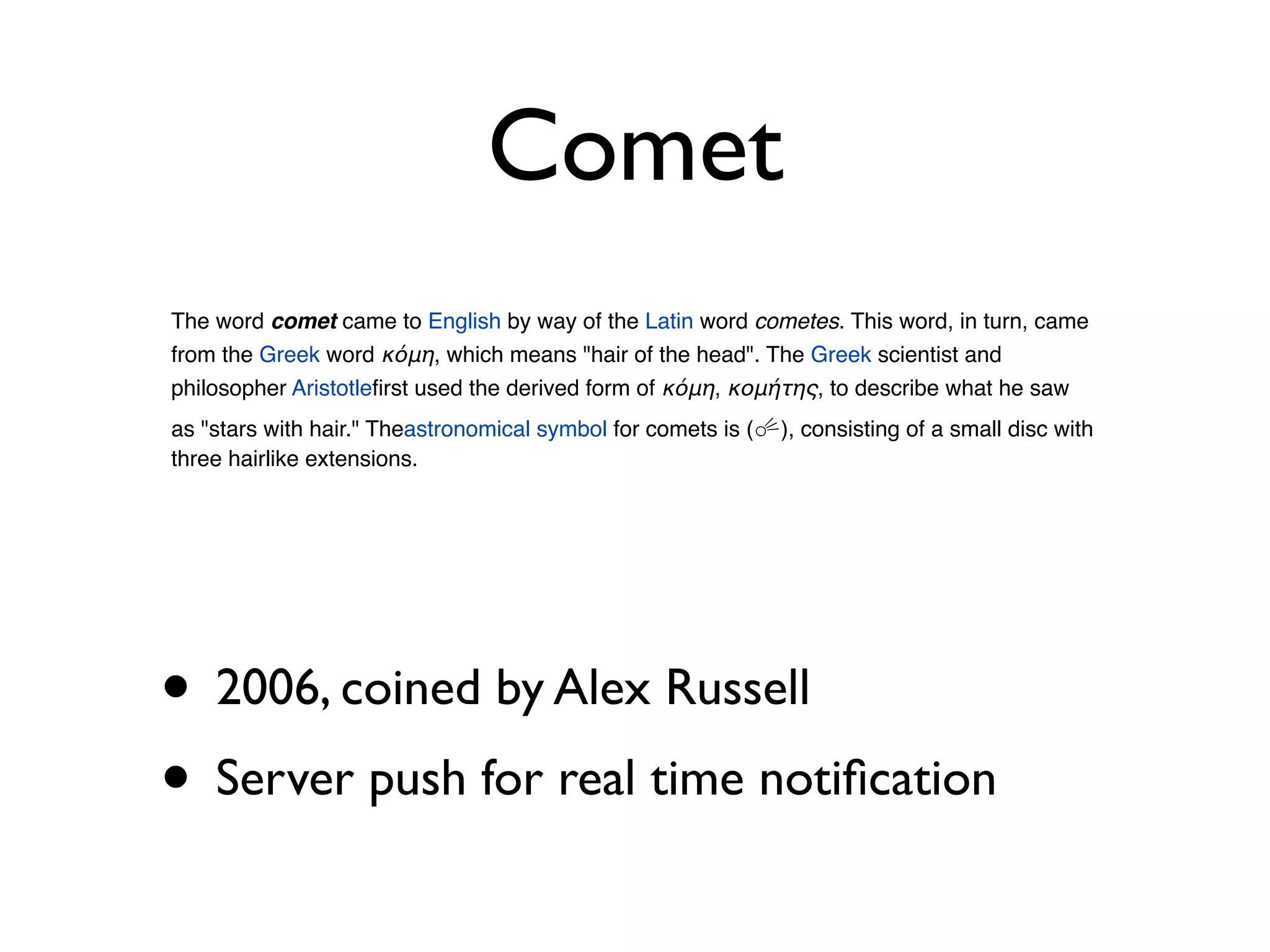 Comet
The word comet came to English by way of the Latin word cometes. This word, in turn, came
from the Greek word κόμη, which means "hair of the head". The Greek scientist and
philosopher Aristotleﬁrst used the derived form of κόμη, κομήτης, to describe what he saw
as "stars with hair." Theastronomical symbol for comets is (☄), consisting of a small disc with
three hairlike extensions.




• 2006, coined by Alex Russell
• Server push for real time notiﬁcation
 