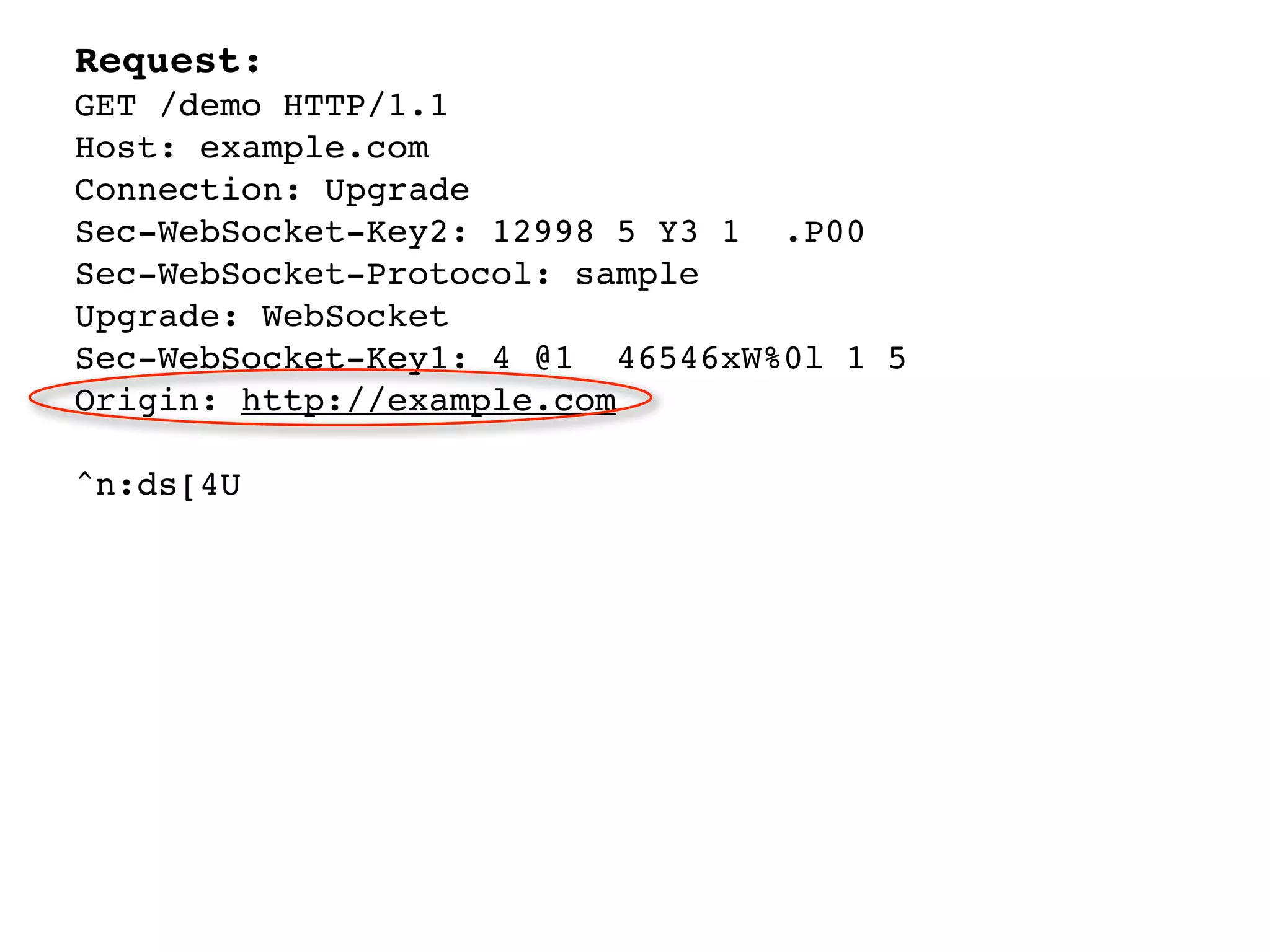 Request:
GET /demo HTTP/1.1
Host: example.com
Connection: Upgrade
Sec-WebSocket-Key2: 12998 5 Y3 1 .P00
Sec-WebSocket-Protocol: sample
Upgrade: WebSocket
Sec-WebSocket-Key1: 4 @1 46546xW%0l 1 5
Origin: http://example.com

^n:ds[4U
 