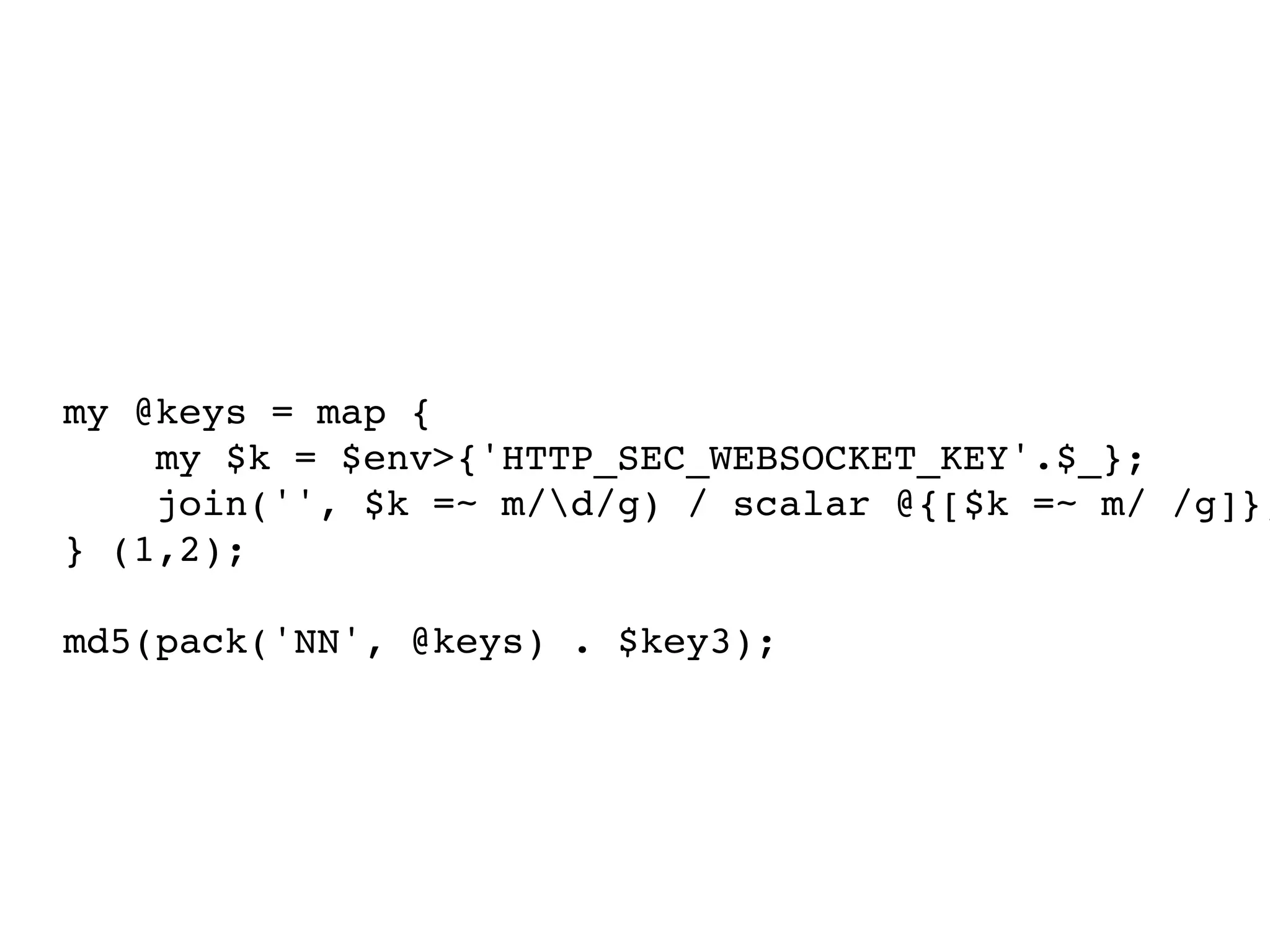 my @keys = map {
    my $k = $env>{'HTTP_SEC_WEBSOCKET_KEY'.$_};
    join('', $k =~ m/d/g) / scalar @{[$k =~ m/ /g]};
} (1,2);

md5(pack('NN', @keys) . $key3);
 