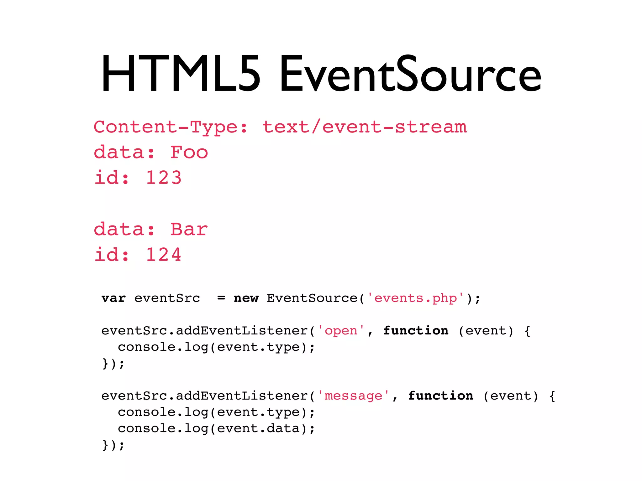 HTML5 EventSource
 Content-Type: text/event-stream
 data: Foo
 id: 123

 data: Bar
 id: 124
  var eventSrc = new EventSource('events.php');
  
  eventSrc.addEventListener('open', function (event) {
    console.log(event.type);
  });
  
  eventSrc.addEventListener('message', function (event) {
    console.log(event.type);
    console.log(event.data);
  });
 