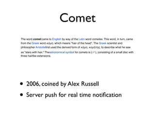 Comet
The word comet came to English by way of the Latin word cometes. This word, in turn, came
from the Greek word κόμη, which means "hair of the head". The Greek scientist and
philosopher Aristotleﬁrst used the derived form of κόμη, κομήτης, to describe what he saw
as "stars with hair." Theastronomical symbol for comets is (☄), consisting of a small disc with
three hairlike extensions.




• 2006, coined by Alex Russell
• Server push for real time notiﬁcation
 