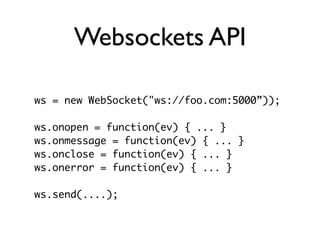 Websockets API

ws = new WebSocket("ws://foo.com:5000”));

ws.onopen = function(ev) { ... }
ws.onmessage = function(ev) { ... }
ws.onclose = function(ev) { ... }
ws.onerror = function(ev) { ... }

ws.send(....);
 