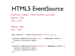 HTML5 EventSource
 Content-Type: text/event-stream
 data: Foo
 id: 123

 data: Bar
 id: 124
  var eventSrc = new EventSource('events.php');
  
  eventSrc.addEventListener('open', function (event) {
    console.log(event.type);
  });
  
  eventSrc.addEventListener('message', function (event) {
    console.log(event.type);
    console.log(event.data);
  });
 