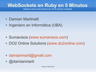 Damian Martinelli
WebSockets en Ruby en 5 Minutos
(despues vemos qué hacemos con los 25 minutos restantes)
 Damian Martinelli
 Ingeniero en Informática (UBA)
 Sumavisos (www.sumavisos.com)
 DO2 Online Solutions (www.do2online.com)
 damianmarti@gmail.com
 @damianmarti
 