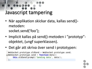 Javascript tampering
• När applikation skickar data, kallas send()-
  metoden:
  socket.send(’foo’);
• Implicit kallas på send()-metoden i ”prototyp”-
  objektet, (ungf superklassen).
• Det går att skriva över send i prototypen:
 