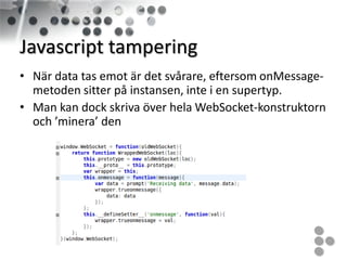 Javascript tampering
• När data tas emot är det svårare, eftersom onMessage-
  metoden sitter på instansen, inte i en supertyp.
• Man kan dock skriva över hela WebSocket-konstruktorn
  och ’minera’ den
 