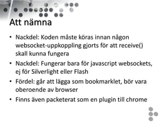 Att nämna
• Nackdel: Koden måste köras innan någon
  websocket-uppkoppling gjorts för att receive()
  skall kunna fungera
• Nackdel: Fungerar bara för javascript websockets,
  ej för Silverlight eller Flash
• Fördel: går att lägga som bookmarklet, bör vara
  oberoende av browser
• Finns även packeterat som en plugin till chrome
 