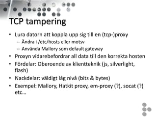 TCP tampering
• Lura datorn att koppla upp sig till en (tcp-)proxy
   – Ändra i /etc/hosts eller motsv
   – Använda Mallory som default gateway
• Proxyn vidarebefordrar all data till den korrekta hosten
• Fördelar: Oberoende av klientteknik (js, silverlight,
  flash)
• Nackdelar: väldigt låg nivå (bits & bytes)
• Exempel: Mallory, Hatkit proxy, em-proxy (?), socat (?)
  etc…
 