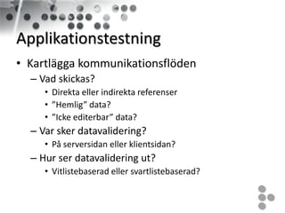 Applikationstestning
• Kartlägga kommunikationsflöden
  – Vad skickas?
     • Direkta eller indirekta referenser
     • ”Hemlig” data?
     • ”Icke editerbar” data?
  – Var sker datavalidering?
     • På serversidan eller klientsidan?
  – Hur ser datavalidering ut?
     • Vitlistebaserad eller svartlistebaserad?
 
