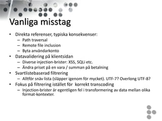 Vanliga misstag
• Direkta referenser, typiska konsekvenser:
    – Path traversal
    – Remote file inclusion
    – Byta användarkonto
• Datavalidering på klientsidan
    – Diverse injection-brister: XSS, SQLi etc.
    – Ändra priset på en vara / summan på betalning
• Svartlistebaserad filtrering
    – Alltför snäv lista (släpper igenom för mycket). UTF-7? Overlong UTF-8?
• Fokus på filtrering istället för korrekt transcoding
    – Injection-brister är egentligen fel i transformering av data mellan olika
      format-kontexter.
 