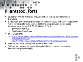 Klientstöd, forts
• Javascript API definierat av W3C, dock bara ’native’ support i vissa
  browsers.
• Både Flash och Silverlight har stöd för råa sockets, så det kräver inget nytt i
  ’core’ för att prata websockets. Det finns olika ramverk för att skapa
  implementera javascript-WebSockets via Flash
    – gimite/web-socket-js
    – jWebSocket/FlashBridge
• Eller Silverlight:
    – http://40interop.ep.interop.msftlabs.com/html5/ClientBin/Microsoft.ServiceM
      odel.Websockets.xap
    – http://40interop.ep.interop.msftlabs.com/html5/js/jquery.slws.js
• WebSockets finns även för IE med CromeFrame
• Således kan websockets användas på de flesta browsers som stöder
  Flash/Silverlight/JavaFX(?)
 