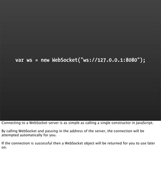 var ws = new WebSocket("ws://127.0.0.1:8080");




Connecting to a WebSocket server is as simple as calling a single const...