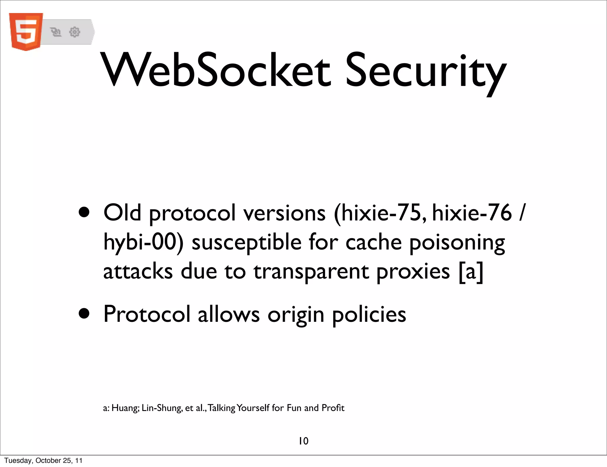 WebSocket Security

                     • Old protocol versions (hixie-75, hixie-76 /
                          hybi-00) susceptible for cache poisoning
                          attacks due to transparent proxies [a]
                     • Protocol allows origin policies
                          a: Huang; Lin-Shung, et al., Talking Yourself for Fun and Proﬁt


                                                                            10
Tuesday, October 25, 11
 