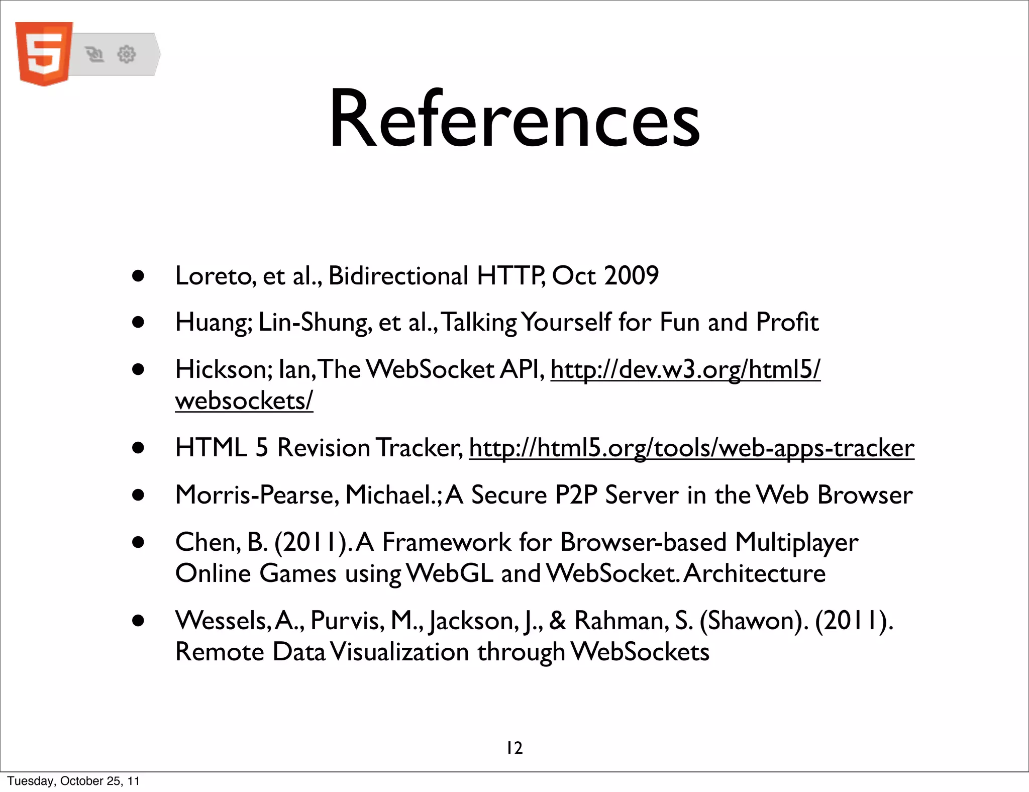 References
                     •    Loreto, et al., Bidirectional HTTP, Oct 2009
                     •    Huang; Lin-Shung, et al., Talking Yourself for Fun and Proﬁt
                     •    Hickson; Ian,The WebSocket API, http://dev.w3.org/html5/
                          websockets/
                     •    HTML 5 Revision Tracker, http://html5.org/tools/web-apps-tracker
                     •    Morris-Pearse, Michael.; A Secure P2P Server in the Web Browser
                     •    Chen, B. (2011). A Framework for Browser-based Multiplayer
                          Online Games using WebGL and WebSocket. Architecture
                     •    Wessels, A., Purvis, M., Jackson, J., & Rahman, S. (Shawon). (2011).
                          Remote Data Visualization through WebSockets


                                                         12
Tuesday, October 25, 11
 