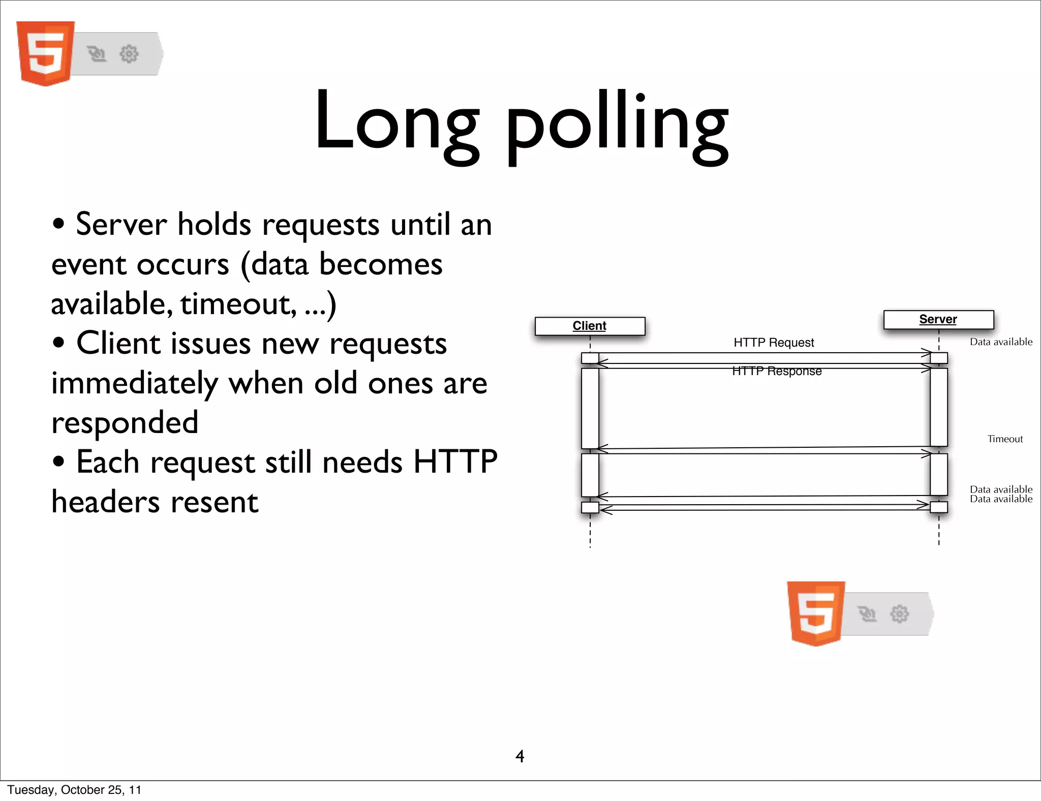 Long polling
       • Server holds requests until an
       event occurs (data becomes
       available, timeout, ...)                                        Server

       • Client issues new requests
                                              Client
                                                       HTTP Request             Data available



       immediately when old ones are
                                                       HTTP Response



       responded                                                                   Timeout


       • Each request still needs HTTP
       headers resent
                                                                                Data available
                                                                                Data available




                                          4
Tuesday, October 25, 11
 
