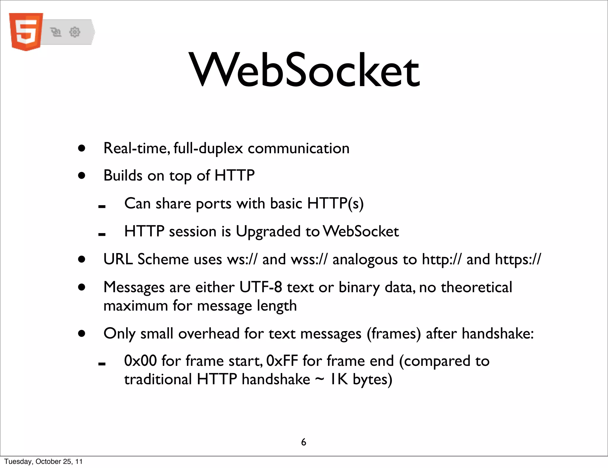 WebSocket
                     •    Real-time, full-duplex communication
                     •    Builds on top of HTTP
                          -   Can share ports with basic HTTP(s)
                          -   HTTP session is Upgraded to WebSocket
                     •    URL Scheme uses ws:// and wss:// analogous to http:// and https://
                     •    Messages are either UTF-8 text or binary data, no theoretical
                          maximum for message length
                     •    Only small overhead for text messages (frames) after handshake:
                          -   0x00 for frame start, 0xFF for frame end (compared to
                              traditional HTTP handshake ~ 1K bytes)


                                                       6
Tuesday, October 25, 11
 