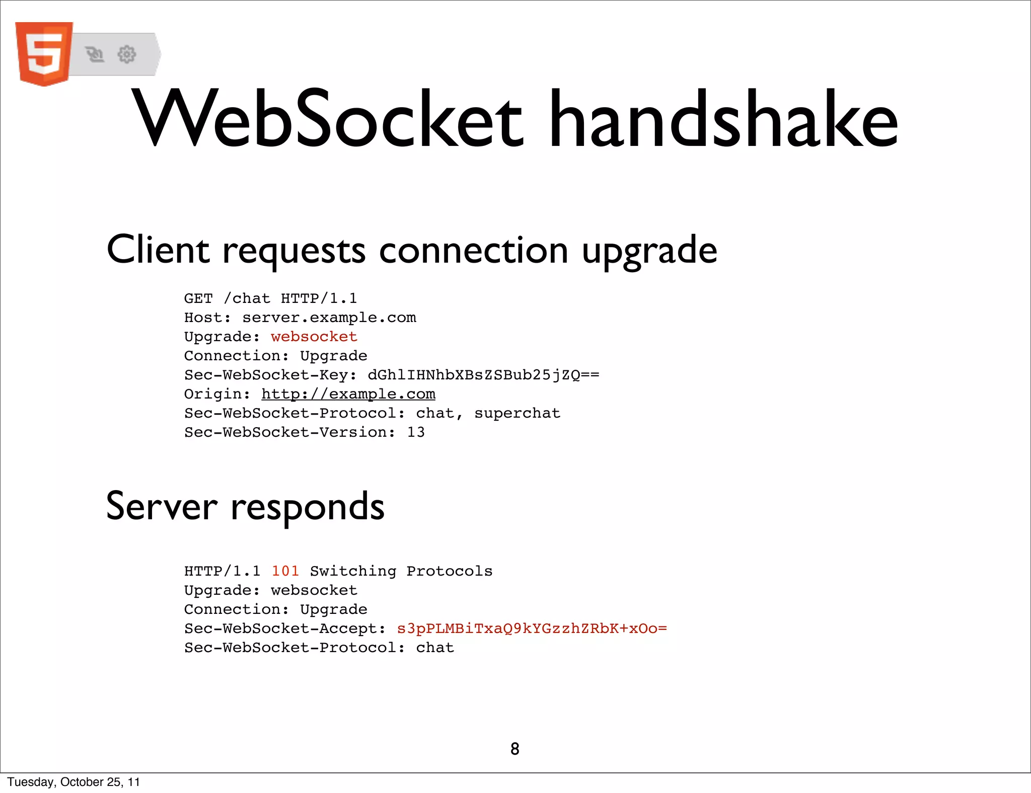 WebSocket handshake
                Client requests connection upgrade
                          GET /chat HTTP/1.1
                          Host: server.example.com
                          Upgrade: websocket
                          Connection: Upgrade
                          Sec-WebSocket-Key: dGhlIHNhbXBsZSBub25jZQ==
                          Origin: http://example.com
                          Sec-WebSocket-Protocol: chat, superchat
                          Sec-WebSocket-Version: 13




                Server responds
                          HTTP/1.1 101 Switching Protocols
                          Upgrade: websocket
                          Connection: Upgrade
                          Sec-WebSocket-Accept: s3pPLMBiTxaQ9kYGzzhZRbK+xOo=
                          Sec-WebSocket-Protocol: chat




                                                           8
Tuesday, October 25, 11
 