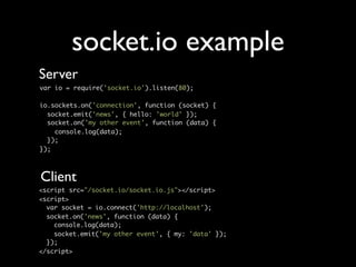 socket.io example
Server
var io = require('socket.io').listen(80);

io.sockets.on('connection', function (socket) {
  socket.emit('news', { hello: 'world' });
  socket.on('my other event', function (data) {
    console.log(data);
  });
});



Client
<script src="/socket.io/socket.io.js"></script>
<script>
  var socket = io.connect('http://localhost');
  socket.on('news', function (data) {
    console.log(data);
    socket.emit('my other event', { my: 'data' });
  });
</script>
 