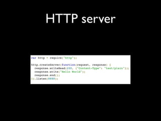 HTTP server

var http = require("http");

http.createServer(function(request, response) {
  response.writeHead(200, {"Content-Type": "text/plain"});
  response.write("Hello World");
  response.end();
}).listen(8888);
 