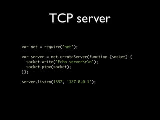 TCP server
var net = require('net');

var server = net.createServer(function (socket) {
  socket.write('Echo serverrn');
  socket.pipe(socket);
});

server.listen(1337, '127.0.0.1');
 