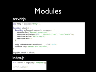 Modules
server.js
var http = require("http");

function start() {
  function onRequest(request, response) {
    console.log("Request received.");
    response.writeHead(200, {"Content-Type": "text/plain"});
    response.write("Hello World");
    response.end();
  }

  http.createServer(onRequest).listen(8888);
  console.log("Server has started.");
}

exports.start = start;


index.js
var server = require("./server");

server.start();
 