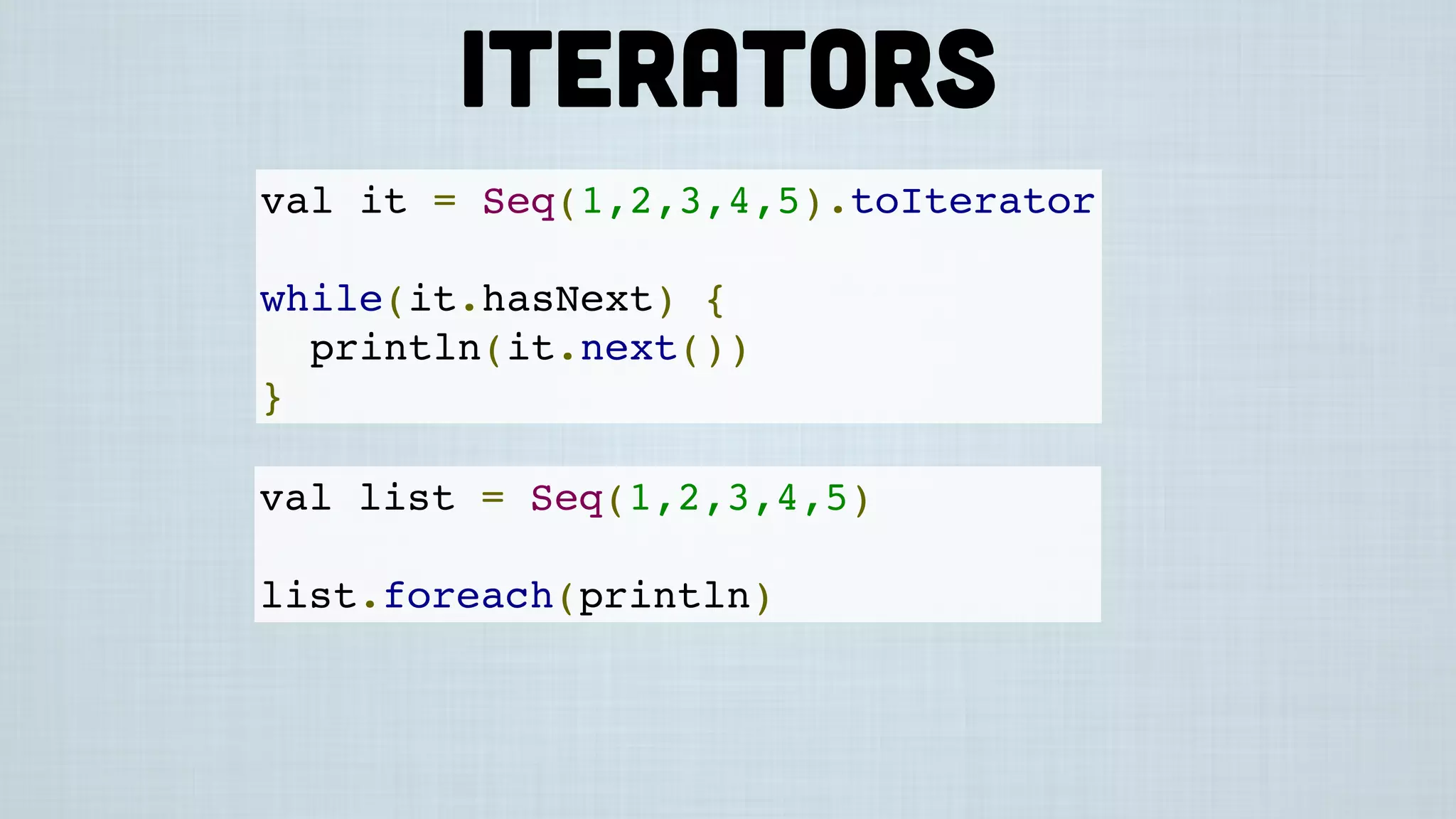 val it = Seq(1,2,3,4,5).toIterator
while(it.hasNext) {
println(it.next())
}
val list = Seq(1,2,3,4,5)
list.foreach(println)
Iterators
 