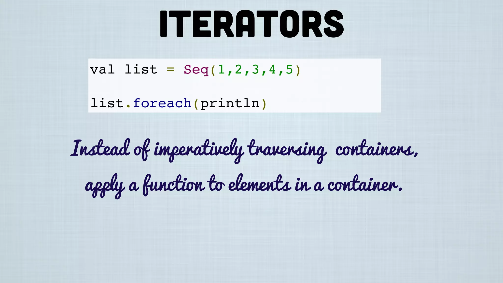 val list = Seq(1,2,3,4,5)
list.foreach(println)
Instead of imperatively traversing containers,
apply a function to elements in a container.
Iterators
 