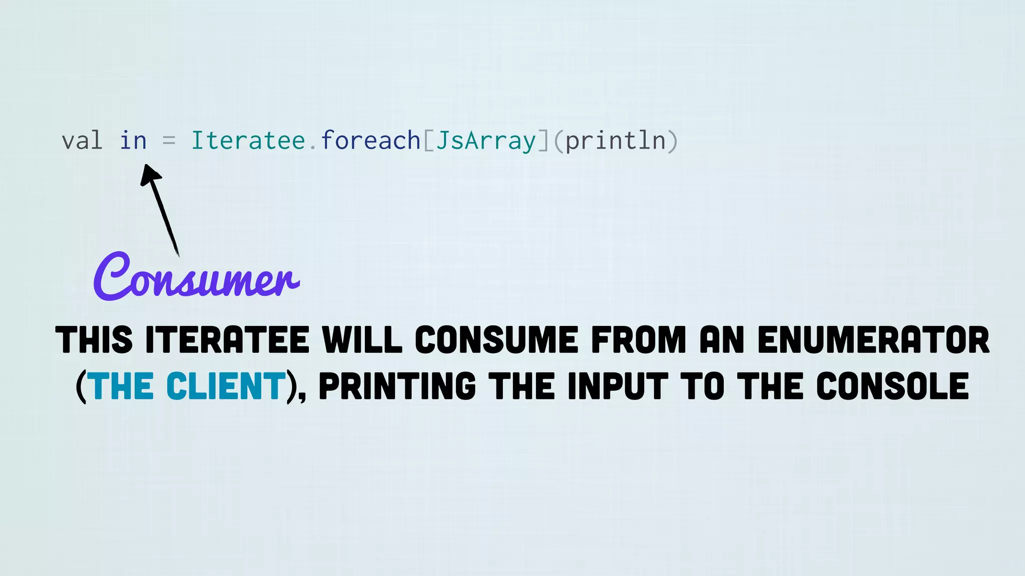 val in = Iteratee.foreach[JsArray](println)
Consumer
This iteratee will consume from an Enumerator
(the client), printing the input to the console
 