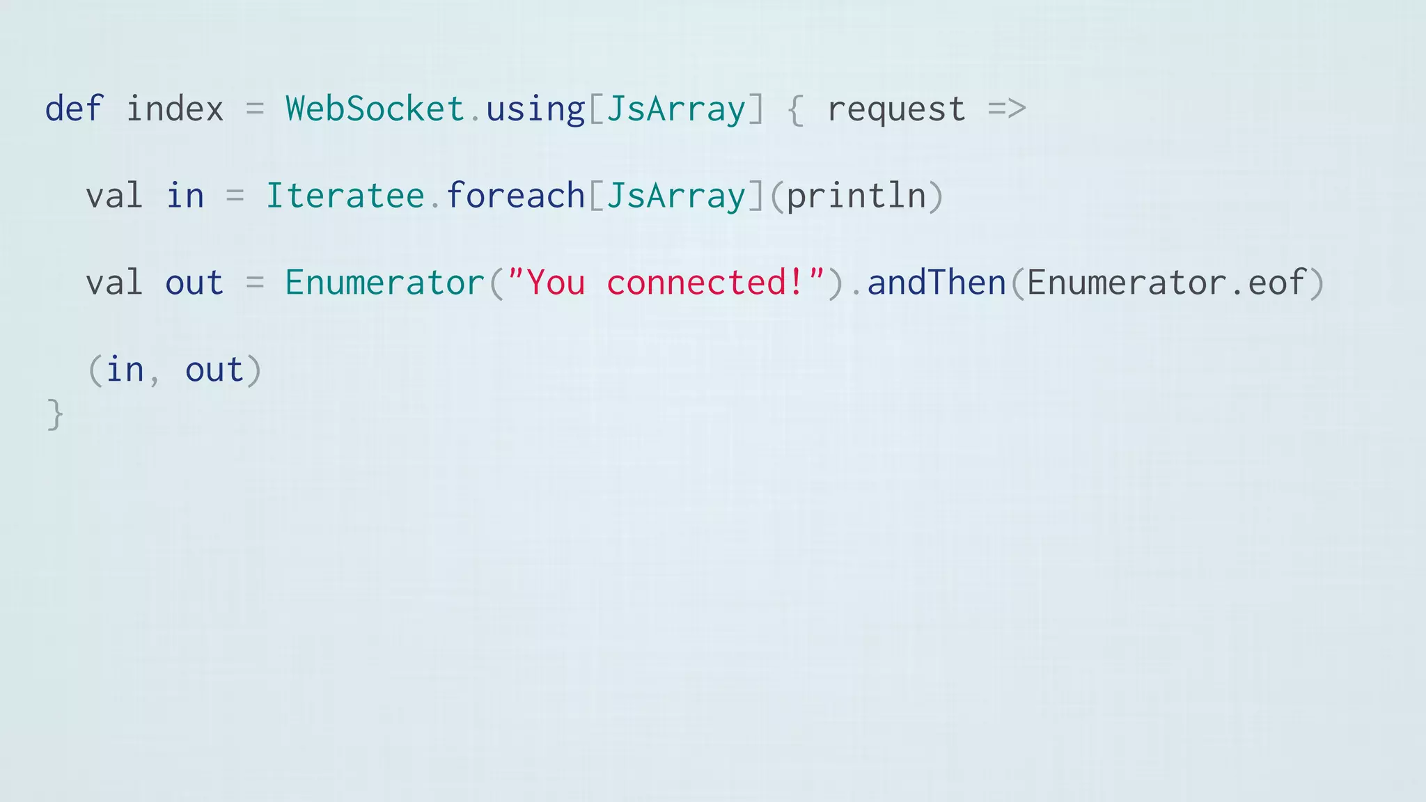 def index = WebSocket.using[JsArray] { request =>
val in = Iteratee.foreach[JsArray](println)
val out = Enumerator("You connected!").andThen(Enumerator.eof)
(in, out)
}
 