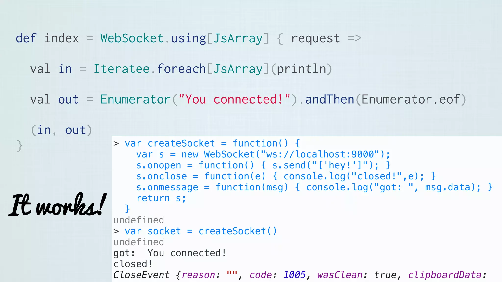 def index = WebSocket.using[JsArray] { request =>
val in = Iteratee.foreach[JsArray](println)
val out = Enumerator("You connected!").andThen(Enumerator.eof)
(in, out)
}
It works!
> var createSocket = function() {
var s = new WebSocket("ws://localhost:9000");
s.onopen = function() { s.send("['hey!']"); }
s.onclose = function(e) { console.log("closed!",e); }
s.onmessage = function(msg) { console.log("got: ", msg.data); }
return s;
}
undefined
> var socket = createSocket()
undefined
got: You connected!
closed!
CloseEvent {reason: "", code: 1005, wasClean: true, clipboardData:
 