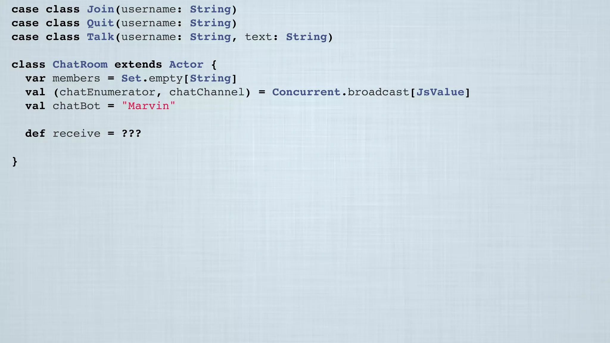 case class Join(username: String)
case class Quit(username: String)
case class Talk(username: String, text: String)
class ChatRoom extends Actor {
var members = Set.empty[String]
val (chatEnumerator, chatChannel) = Concurrent.broadcast[JsValue]
val chatBot = "Marvin"
 
def receive = ???
 
}
 