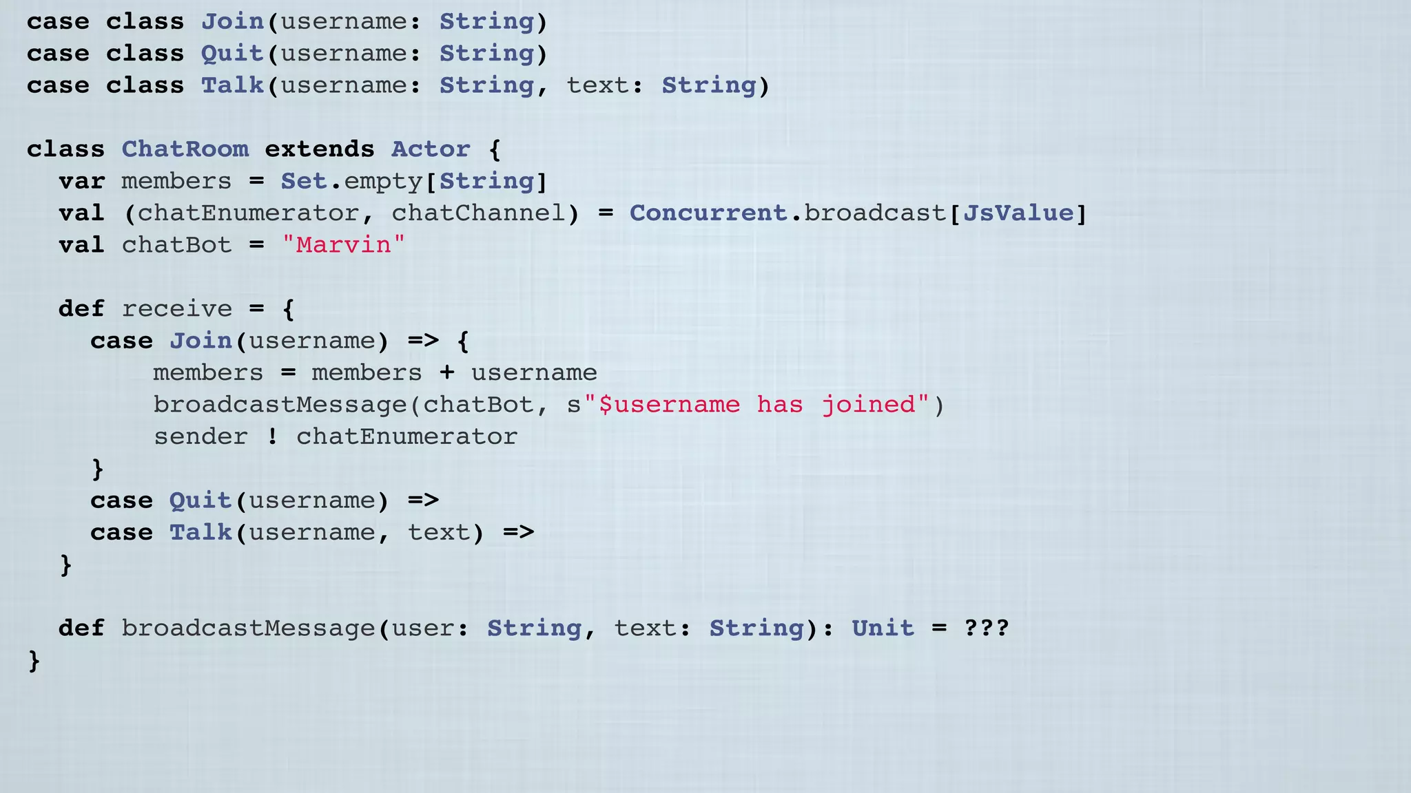 case class Join(username: String)
case class Quit(username: String)
case class Talk(username: String, text: String)
class ChatRoom extends Actor {
var members = Set.empty[String]
val (chatEnumerator, chatChannel) = Concurrent.broadcast[JsValue]
val chatBot = "Marvin"
 
def receive = {
case Join(username) => {
members = members + username
broadcastMessage(chatBot, s"$username has joined")
sender ! chatEnumerator
}
case Quit(username) =>
case Talk(username, text) =>
}
 
def broadcastMessage(user: String, text: String): Unit = ???
}
 