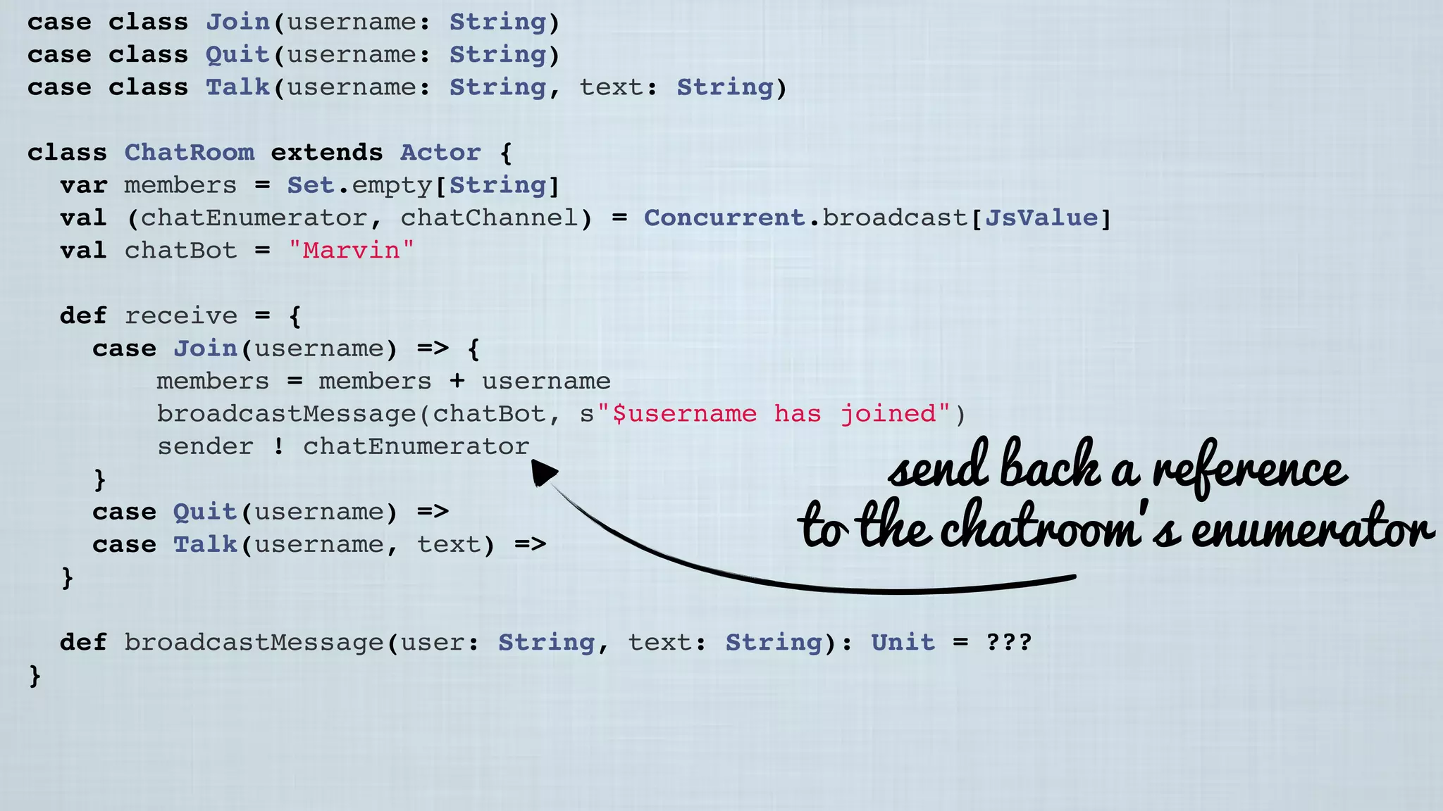 case class Join(username: String)
case class Quit(username: String)
case class Talk(username: String, text: String)
class ChatRoom extends Actor {
var members = Set.empty[String]
val (chatEnumerator, chatChannel) = Concurrent.broadcast[JsValue]
val chatBot = "Marvin"
 
def receive = {
case Join(username) => {
members = members + username
broadcastMessage(chatBot, s"$username has joined")
sender ! chatEnumerator
}
case Quit(username) =>
case Talk(username, text) =>
}
 
def broadcastMessage(user: String, text: String): Unit = ???
}
send back a reference
to the chatroom’s enumerator
 