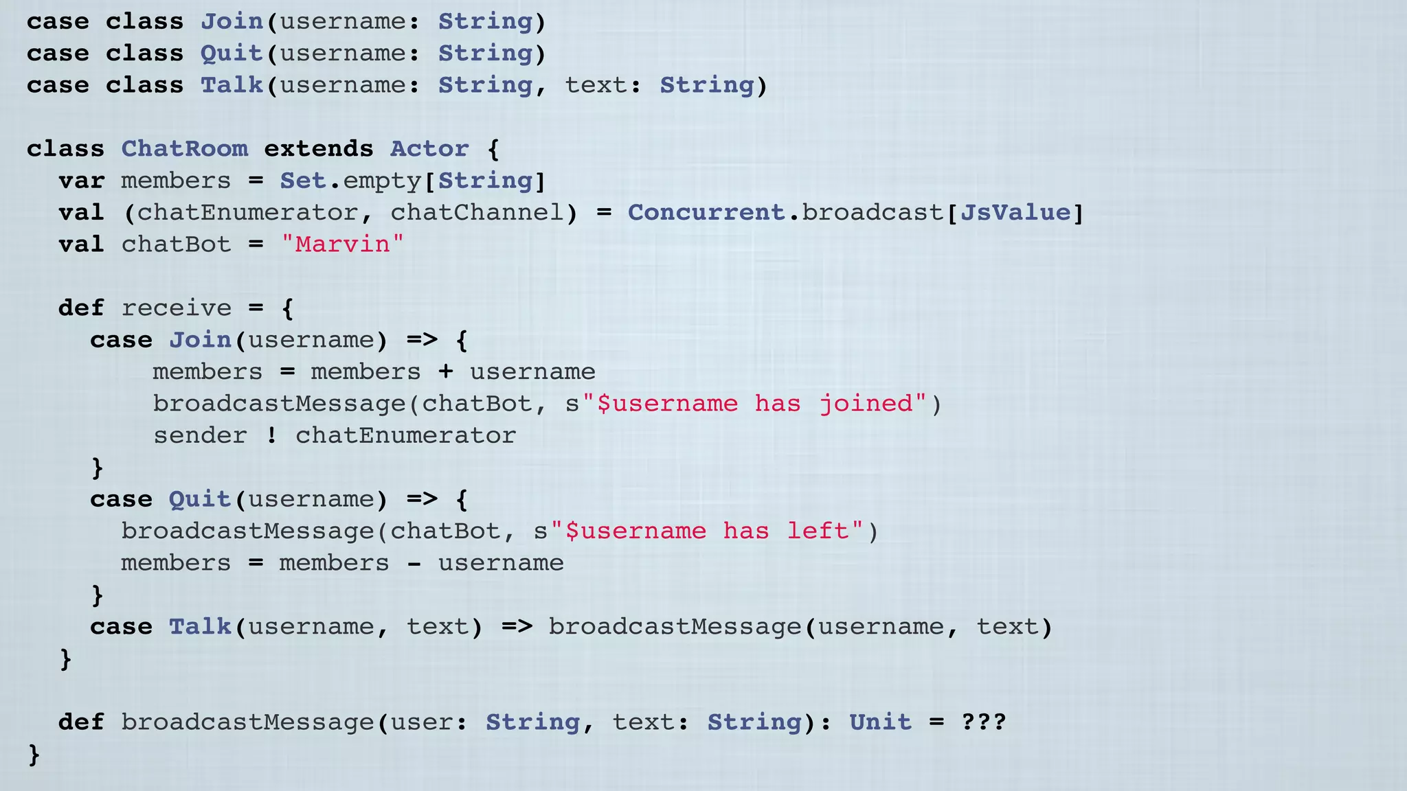 case class Join(username: String)
case class Quit(username: String)
case class Talk(username: String, text: String)
class ChatRoom extends Actor {
var members = Set.empty[String]
val (chatEnumerator, chatChannel) = Concurrent.broadcast[JsValue]
val chatBot = "Marvin"
 
def receive = {
case Join(username) => {
members = members + username
broadcastMessage(chatBot, s"$username has joined")
sender ! chatEnumerator
}
case Quit(username) => {
broadcastMessage(chatBot, s"$username has left")
members = members - username
}
case Talk(username, text) => broadcastMessage(username, text)
}
 
def broadcastMessage(user: String, text: String): Unit = ???
}
 