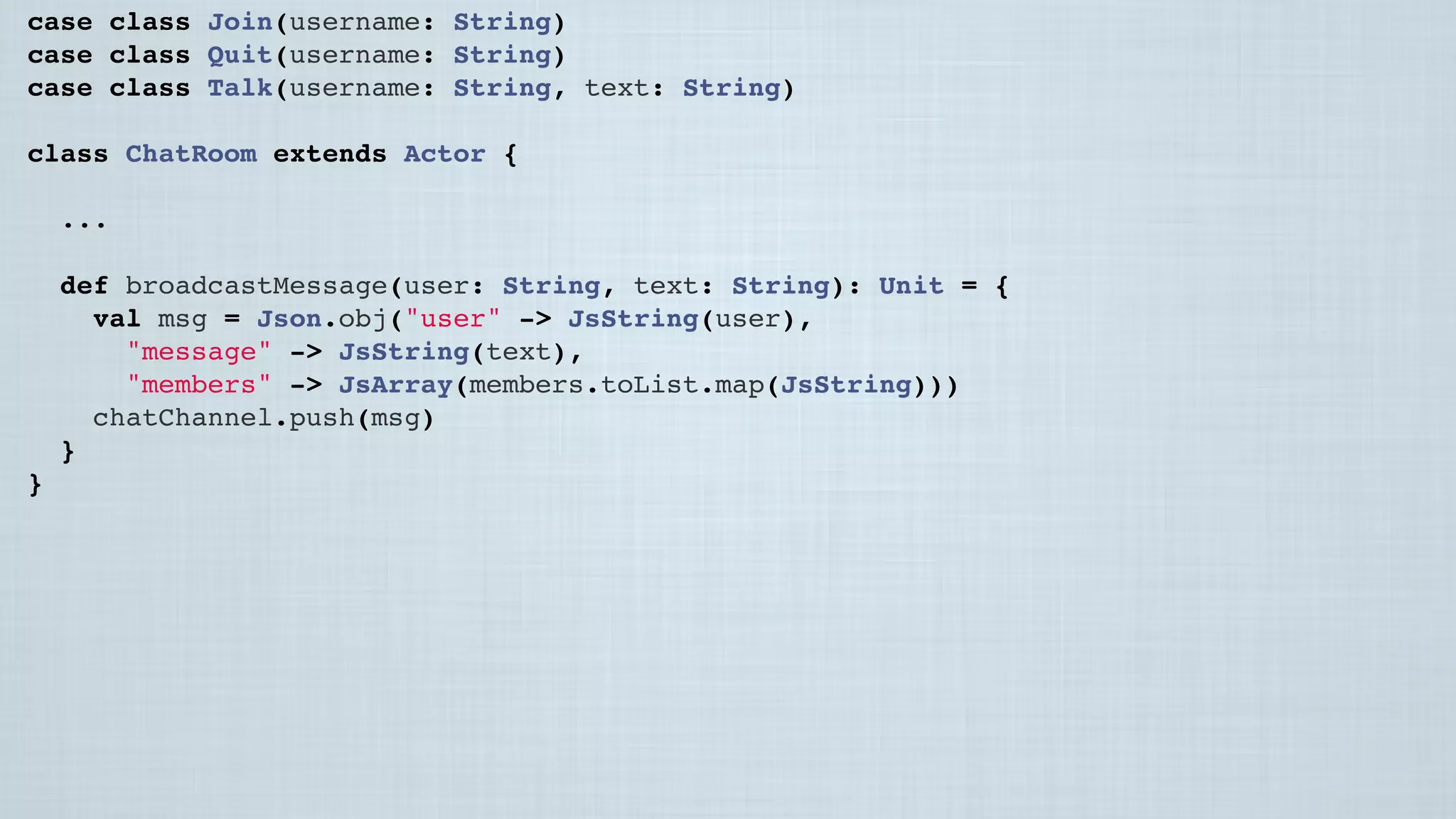 case class Join(username: String)
case class Quit(username: String)
case class Talk(username: String, text: String)
class ChatRoom extends Actor {
...
 
def broadcastMessage(user: String, text: String): Unit = {
val msg = Json.obj("user" -> JsString(user),
"message" -> JsString(text),
"members" -> JsArray(members.toList.map(JsString)))
chatChannel.push(msg)
}
}
 