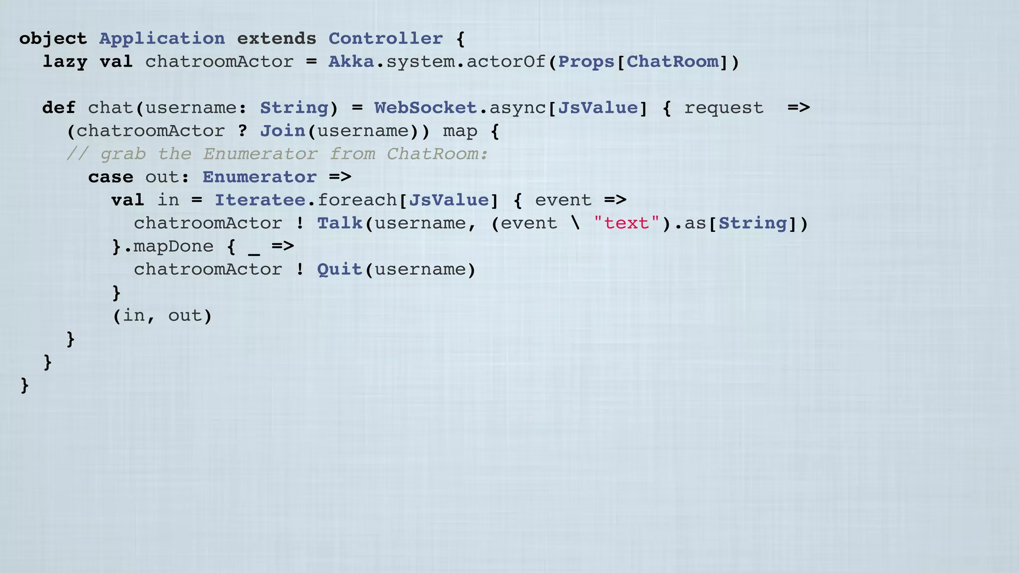 object Application extends Controller {
lazy val chatroomActor = Akka.system.actorOf(Props[ChatRoom])
 
def chat(username: String) = WebSocket.async[JsValue] { request =>
(chatroomActor ? Join(username)) map {
// grab the Enumerator from ChatRoom:
case out: Enumerator[JsValue] =>
val in = Iteratee.foreach[JsValue] { event =>
chatroomActor ! Talk(username, (event  "text").as[String])
}.mapDone { _ =>
chatroomActor ! Quit(username)
}
(in, out)
}
}
}
 