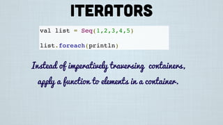 val list = Seq(1,2,3,4,5)
list.foreach(println)
Instead of imperatively traversing containers,
apply a function to elements in a container.
Iterators
 