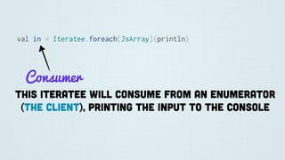 val in = Iteratee.foreach[JsArray](println)
Consumer
This iteratee will consume from an Enumerator
(the client), printing the input to the console
 