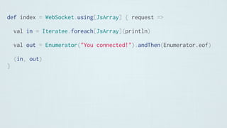 def index = WebSocket.using[JsArray] { request =>
val in = Iteratee.foreach[JsArray](println)
val out = Enumerator("You connected!").andThen(Enumerator.eof)
(in, out)
}
 