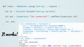 def index = WebSocket.using[JsArray] { request =>
val in = Iteratee.foreach[JsArray](println)
val out = Enumerator("You connected!").andThen(Enumerator.eof)
(in, out)
}
It works!
> var createSocket = function() {
var s = new WebSocket("ws://localhost:9000");
s.onopen = function() { s.send("['hey!']"); }
s.onclose = function(e) { console.log("closed!",e); }
s.onmessage = function(msg) { console.log("got: ", msg.data); }
return s;
}
undefined
> var socket = createSocket()
undefined
got: You connected!
closed!
CloseEvent {reason: "", code: 1005, wasClean: true, clipboardData:
 