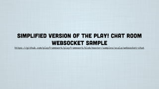 Simplified version of the Play! Chat room
websocket sample
https://github.com/playframework/playframework/blob/master/samples/scala/websocket-chat
 