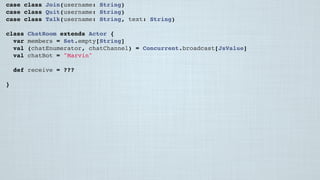 case class Join(username: String)
case class Quit(username: String)
case class Talk(username: String, text: String)
class ChatRoom extends Actor {
var members = Set.empty[String]
val (chatEnumerator, chatChannel) = Concurrent.broadcast[JsValue]
val chatBot = "Marvin"
 
def receive = ???
 
}
 