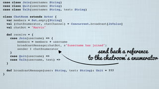 case class Join(username: String)
case class Quit(username: String)
case class Talk(username: String, text: String)
class ChatRoom extends Actor {
var members = Set.empty[String]
val (chatEnumerator, chatChannel) = Concurrent.broadcast[JsValue]
val chatBot = "Marvin"
 
def receive = {
case Join(username) => {
members = members + username
broadcastMessage(chatBot, s"$username has joined")
sender ! chatEnumerator
}
case Quit(username) =>
case Talk(username, text) =>
}
 
def broadcastMessage(user: String, text: String): Unit = ???
}
send back a reference
to the chatroom’s enumerator
 