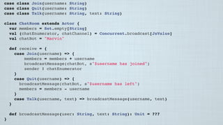 case class Join(username: String)
case class Quit(username: String)
case class Talk(username: String, text: String)
class ChatRoom extends Actor {
var members = Set.empty[String]
val (chatEnumerator, chatChannel) = Concurrent.broadcast[JsValue]
val chatBot = "Marvin"
 
def receive = {
case Join(username) => {
members = members + username
broadcastMessage(chatBot, s"$username has joined")
sender ! chatEnumerator
}
case Quit(username) => {
broadcastMessage(chatBot, s"$username has left")
members = members - username
}
case Talk(username, text) => broadcastMessage(username, text)
}
 
def broadcastMessage(user: String, text: String): Unit = ???
}
 