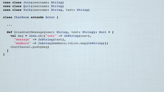 case class Join(username: String)
case class Quit(username: String)
case class Talk(username: String, text: String)
class ChatRoom extends Actor {
...
 
def broadcastMessage(user: String, text: String): Unit = {
val msg = Json.obj("user" -> JsString(user),
"message" -> JsString(text),
"members" -> JsArray(members.toList.map(JsString)))
chatChannel.push(msg)
}
}
 