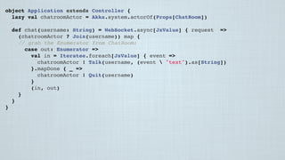 object Application extends Controller {
lazy val chatroomActor = Akka.system.actorOf(Props[ChatRoom])
 
def chat(username: String) = WebSocket.async[JsValue] { request =>
(chatroomActor ? Join(username)) map {
// grab the Enumerator from ChatRoom:
case out: Enumerator[JsValue] =>
val in = Iteratee.foreach[JsValue] { event =>
chatroomActor ! Talk(username, (event  "text").as[String])
}.mapDone { _ =>
chatroomActor ! Quit(username)
}
(in, out)
}
}
}
 