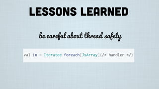 Lessons learned
be careful about thread safety
val in = Iteratee.foreach[JsArray](/* handler */)
 
