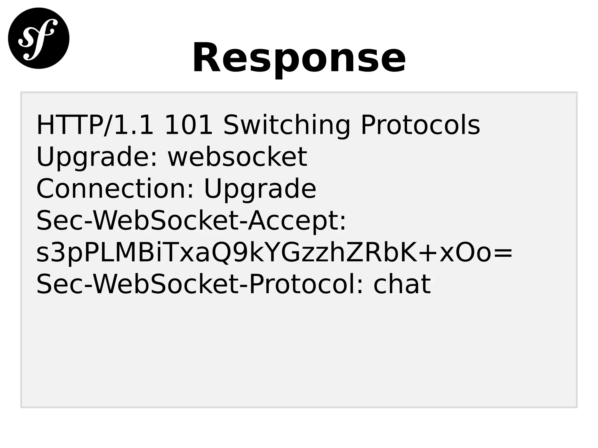 Response
HTTP/1.1 101 Switching Protocols
Upgrade: websocket
Connection: Upgrade
Sec-WebSocket-Accept:
s3pPLMBiTxaQ9kYGzzhZRbK+xOo=
Sec-WebSocket-Protocol: chat
 