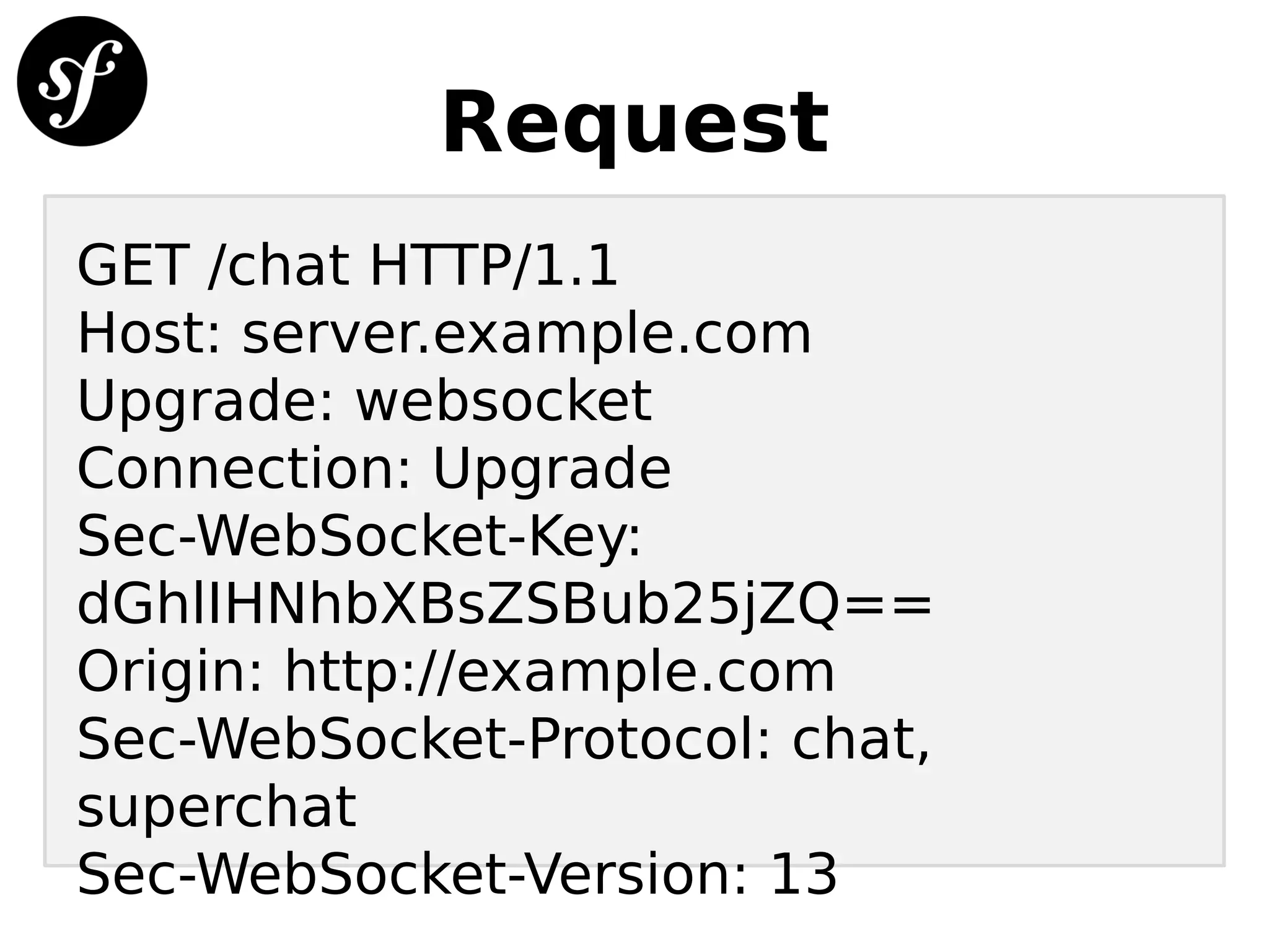 Request
GET /chat HTTP/1.1
Host: server.example.com
Upgrade: websocket
Connection: Upgrade
Sec-WebSocket-Key:
dGhlIHNhbXBsZSBub25jZQ==
Origin: http://example.com
Sec-WebSocket-Protocol: chat,
superchat
Sec-WebSocket-Version: 13
 