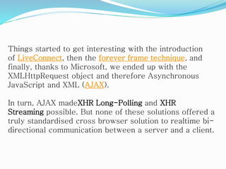 Things started to get interesting with the introduction
of LiveConnect, then the forever frame technique, and
finally, thanks to Microsoft, we ended up with the
XMLHttpRequest object and therefore Asynchronous
JavaScript and XML (AJAX).
In turn, AJAX madeXHR Long-Polling and XHR
Streaming possible. But none of these solutions offered a
truly standardised cross browser solution to realtime bi-
directional communication between a server and a client.
 